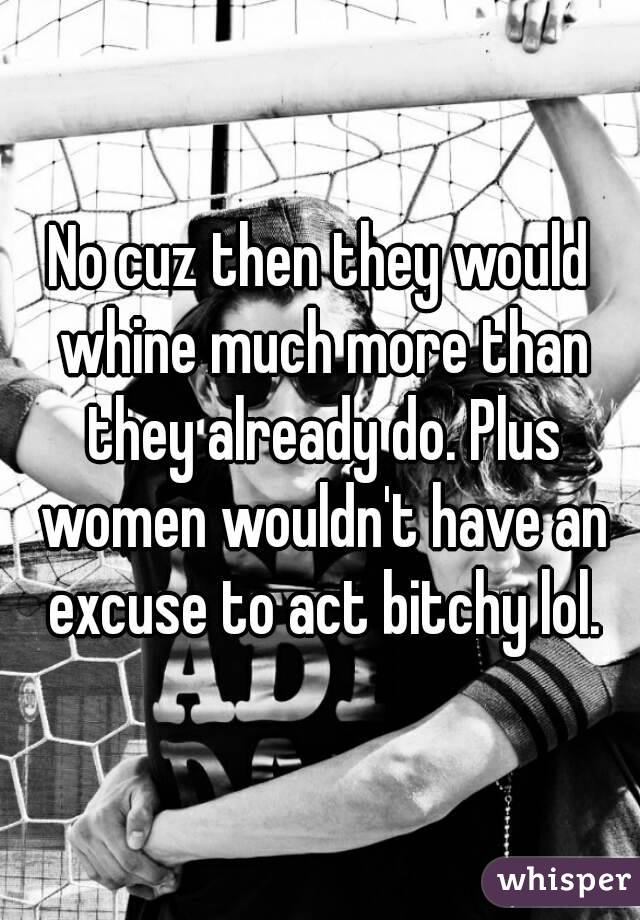 No cuz then they would whine much more than they already do. Plus women wouldn't have an excuse to act bitchy lol.
