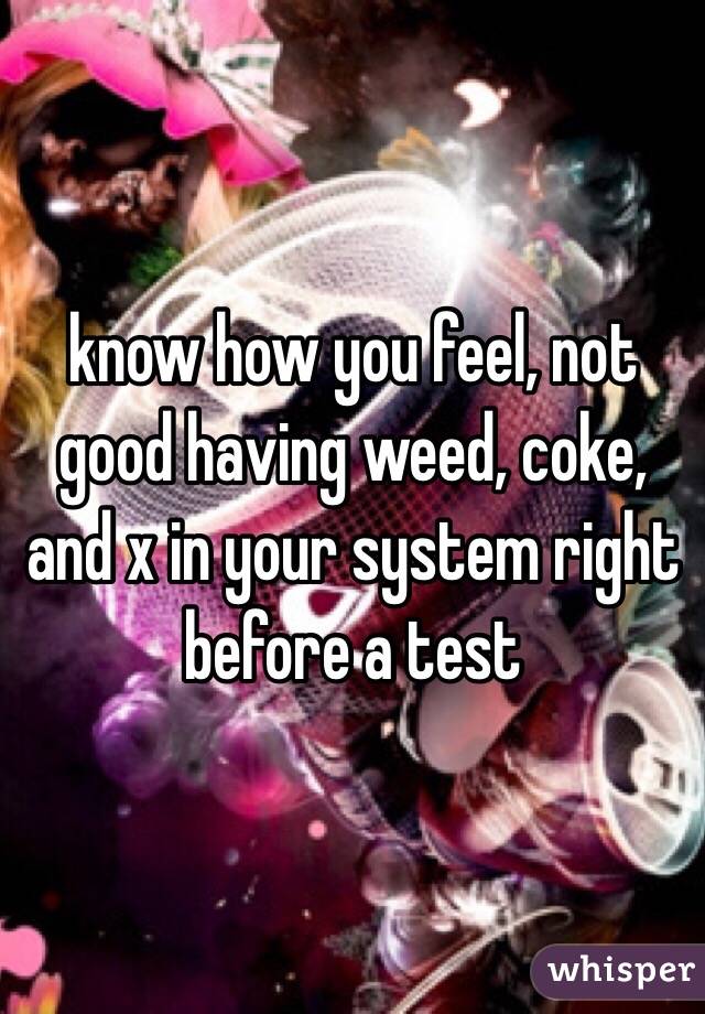 know how you feel, not good having weed, coke, and x in your system right before a test