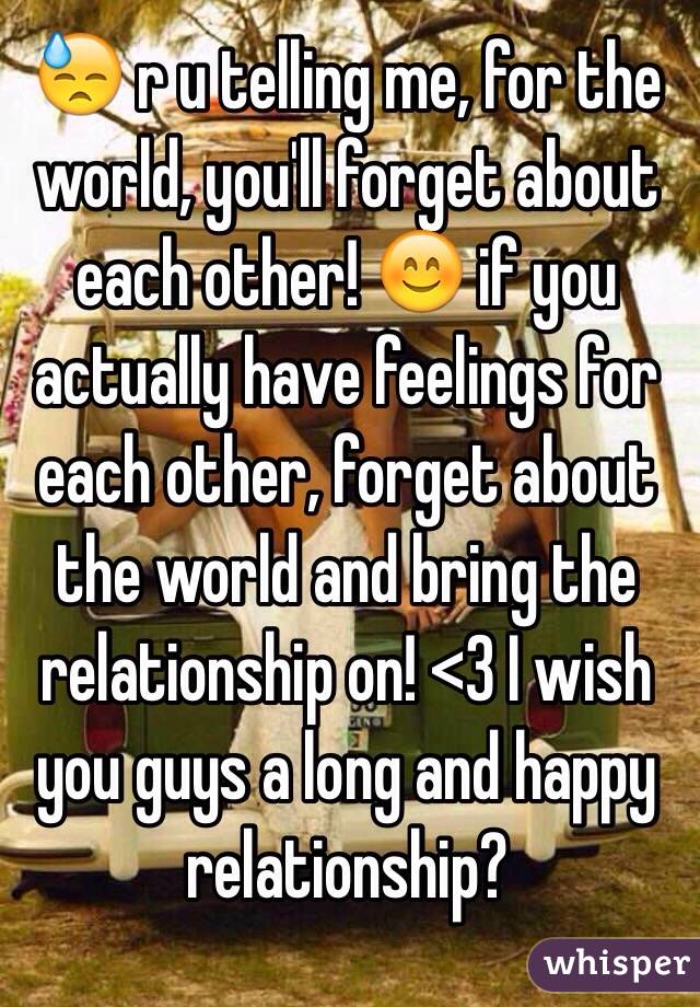 😓 r u telling me, for the world, you'll forget about each other! 😊 if you actually have feelings for each other, forget about the world and bring the relationship on! <3 I wish you guys a long and happy relationship?