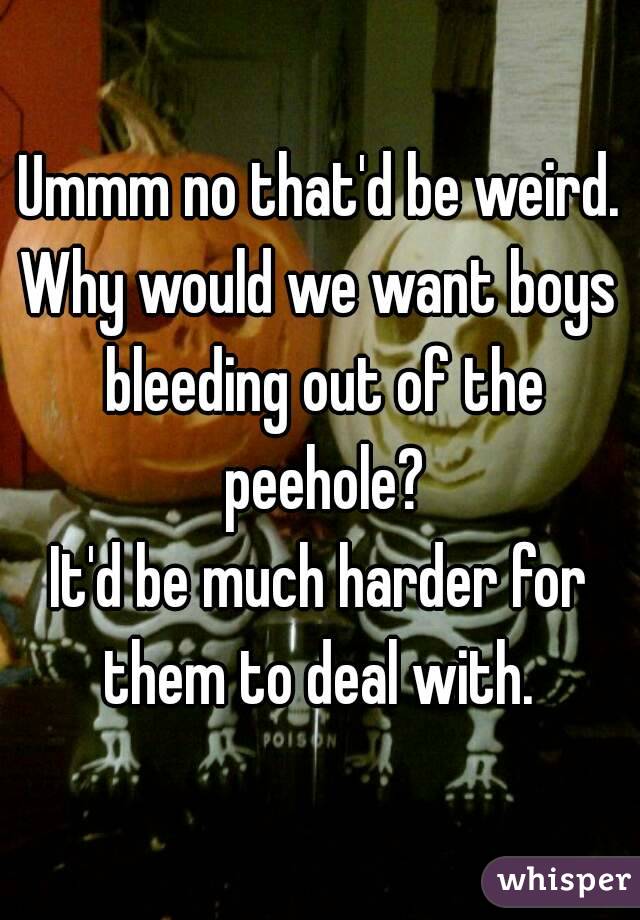 Ummm no that'd be weird.
Why would we want boys bleeding out of the peehole?
It'd be much harder for them to deal with. 