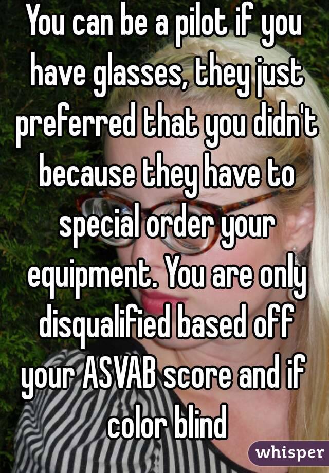 You can be a pilot if you have glasses, they just preferred that you didn't because they have to special order your equipment. You are only disqualified based off your ASVAB score and if  color blind