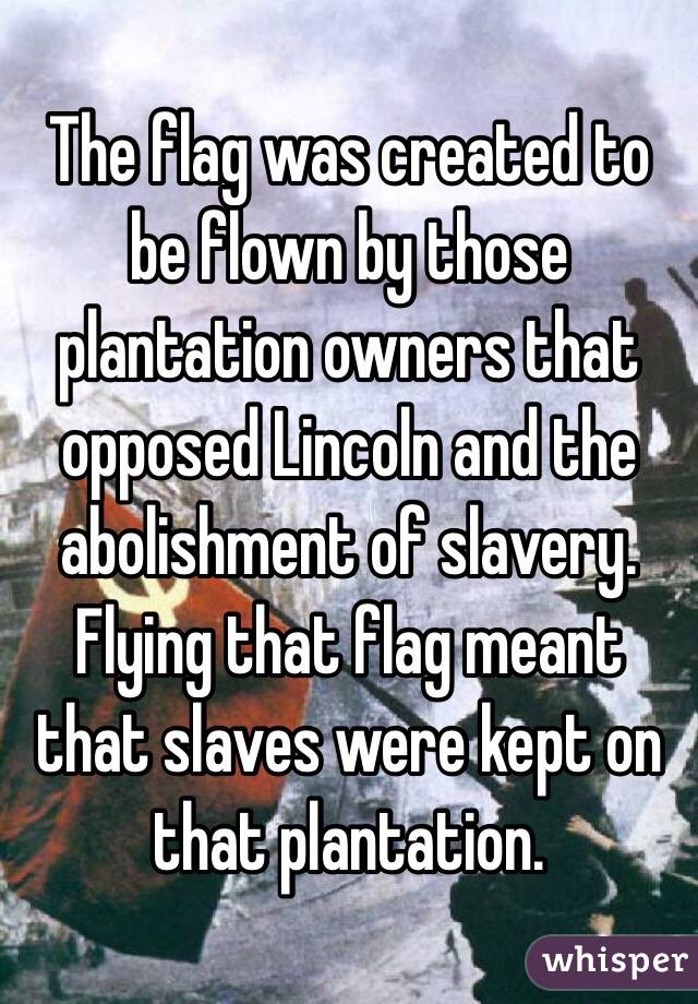 The flag was created to be flown by those plantation owners that opposed Lincoln and the abolishment of slavery.  Flying that flag meant that slaves were kept on that plantation.