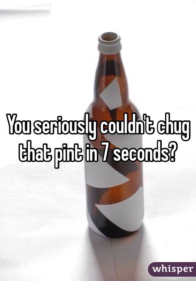 You seriously couldn't chug that pint in 7 seconds? 