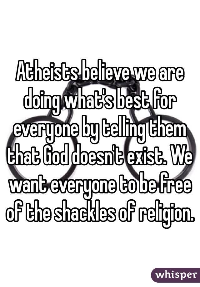 Atheists believe we are doing what's best for everyone by telling them that God doesn't exist. We want everyone to be free of the shackles of religion.
