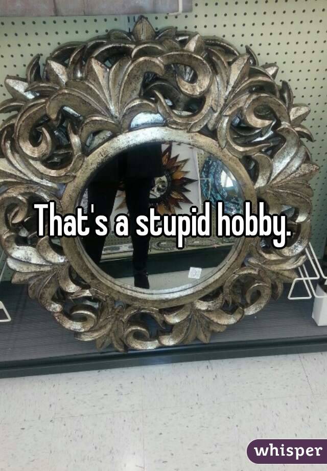 That's a stupid hobby.
