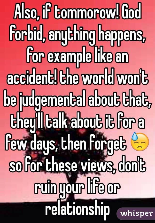 Also, if tommorow! God forbid, anything happens, for example like an accident! the world won't be judgemental about that, they'll talk about it for a few days, then forget 😓 so for these views, don't ruin your life or relationship 