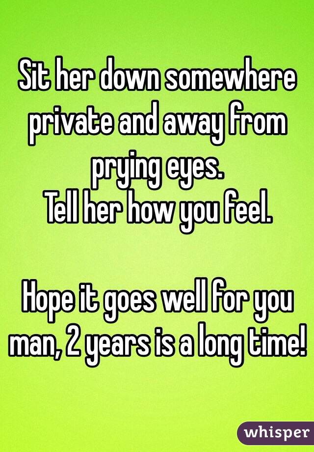 Sit her down somewhere private and away from prying eyes.
Tell her how you feel.

Hope it goes well for you man, 2 years is a long time!