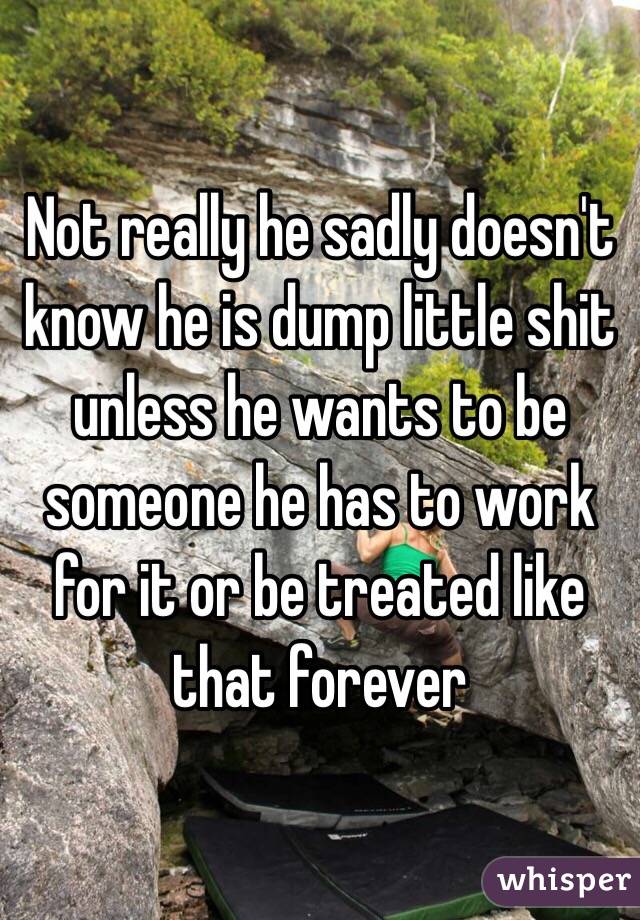 Not really he sadly doesn't know he is dump little shit unless he wants to be someone he has to work for it or be treated like that forever 