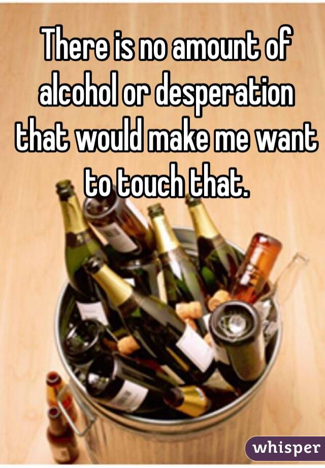 There is no amount of alcohol or desperation that would make me want to touch that.