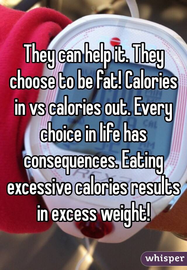 They can help it. They choose to be fat! Calories in vs calories out. Every choice in life has consequences. Eating excessive calories results in excess weight! 