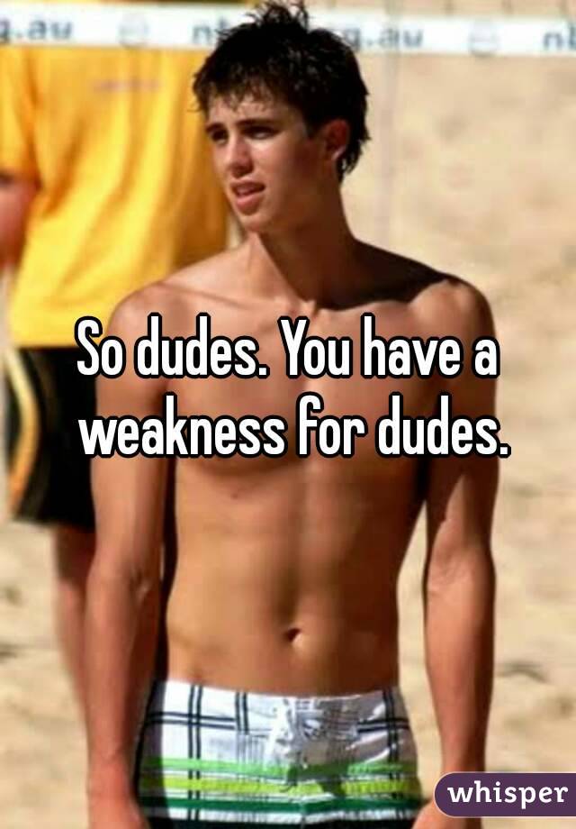 So dudes. You have a weakness for dudes.