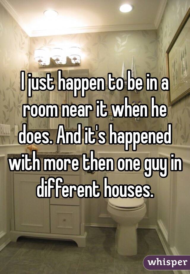 I just happen to be in a room near it when he does. And it's happened with more then one guy in different houses. 