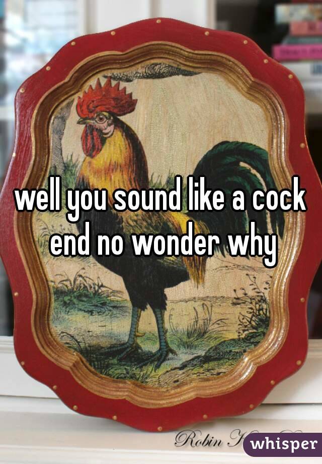 well you sound like a cock end no wonder why