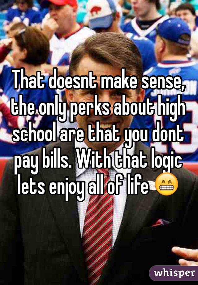 That doesnt make sense, the only perks about high school are that you dont pay bills. With that logic lets enjoy all of life 😁