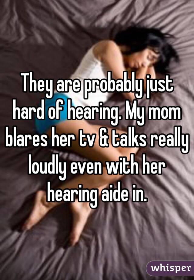They are probably just hard of hearing. My mom blares her tv & talks really loudly even with her hearing aide in.