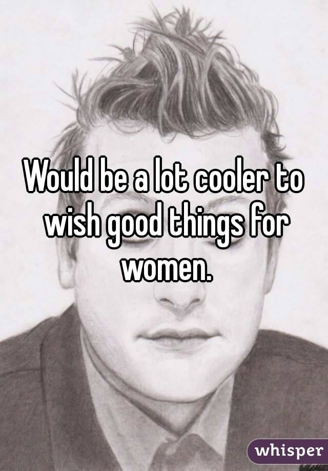 Would be a lot cooler to wish good things for women.