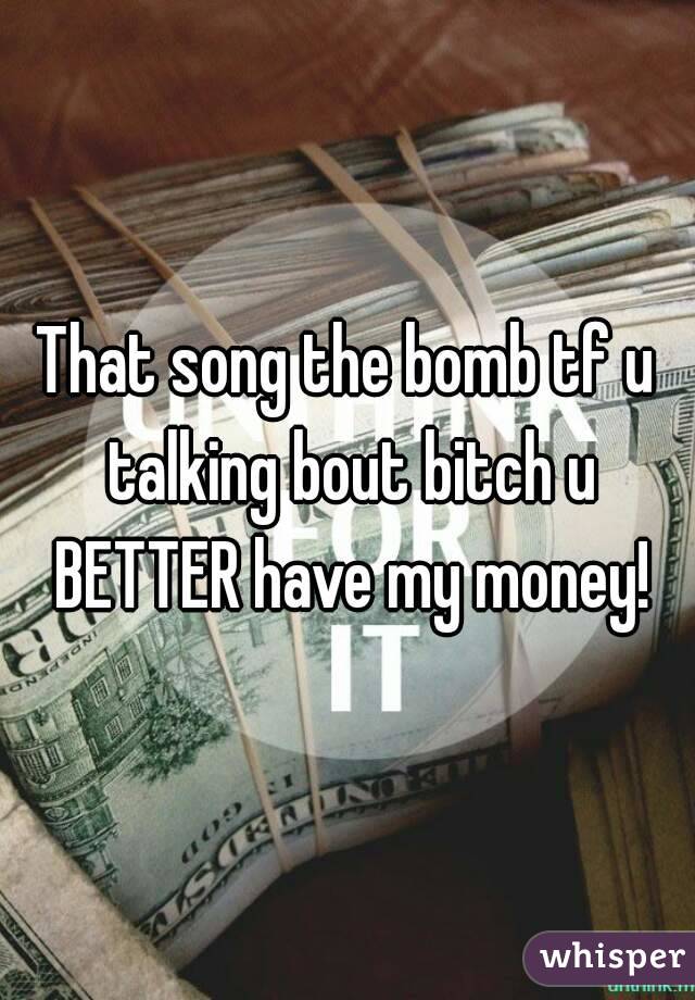 That song the bomb tf u talking bout bitch u BETTER have my money!