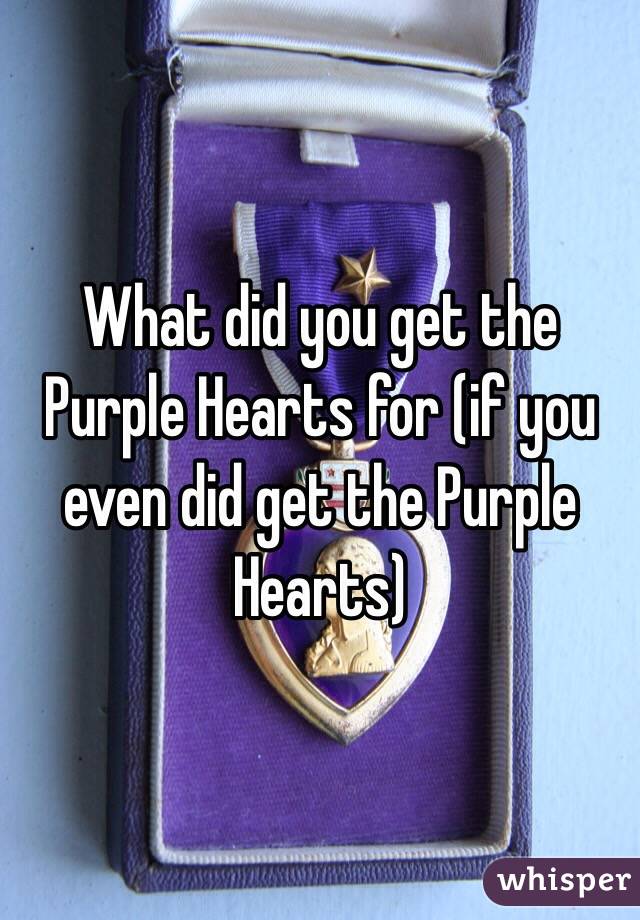 What did you get the Purple Hearts for (if you even did get the Purple Hearts) 