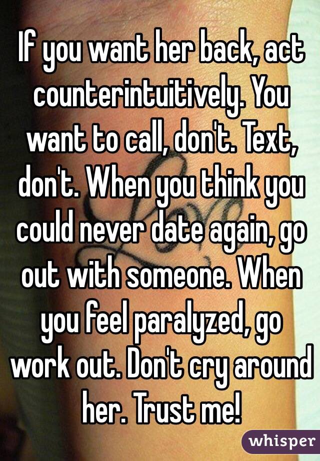 If you want her back, act counterintuitively. You want to call, don't. Text, don't. When you think you could never date again, go out with someone. When you feel paralyzed, go work out. Don't cry around her. Trust me! 