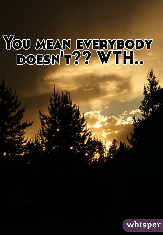 You mean everybody doesn't?? WTH..