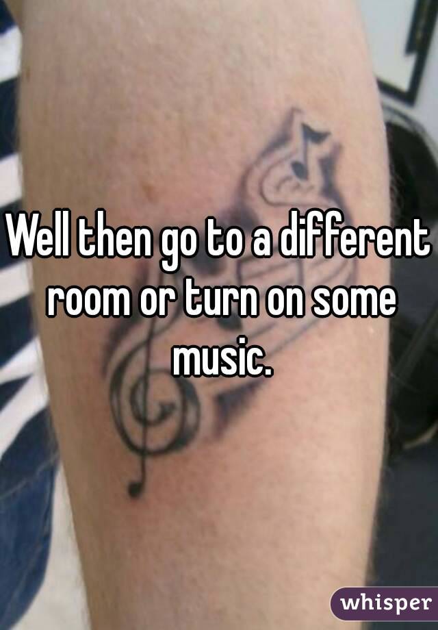 Well then go to a different room or turn on some music.
