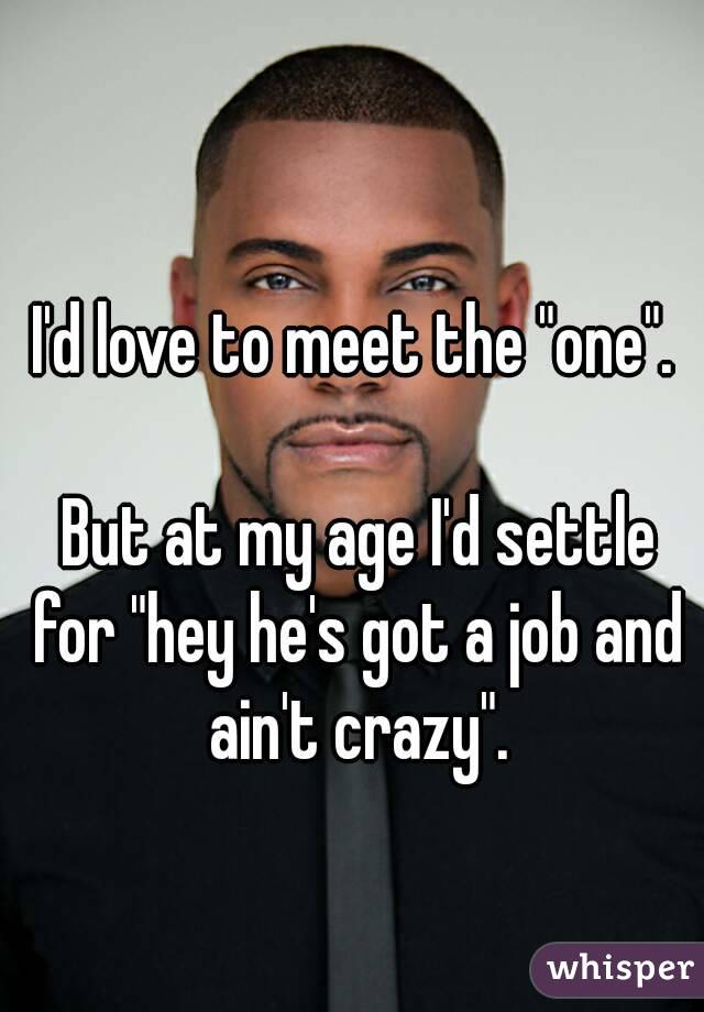 I'd love to meet the "one".

 But at my age I'd settle for "hey he's got a job and ain't crazy".