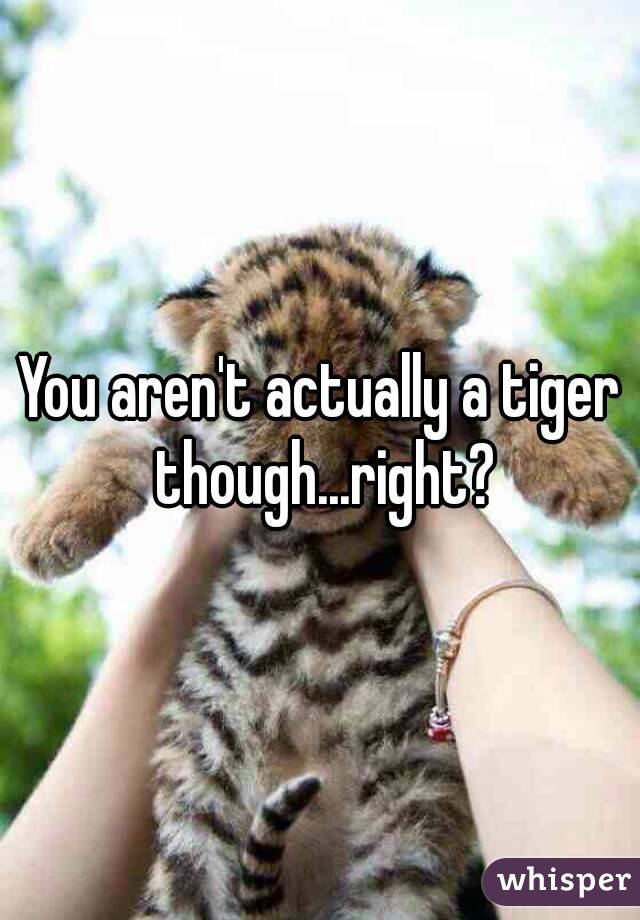 You aren't actually a tiger though...right?