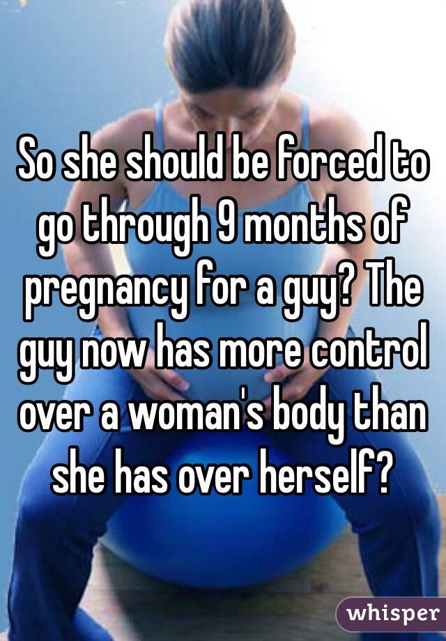 So she should be forced to go through 9 months of pregnancy for a guy? The guy now has more control over a woman's body than she has over herself? 