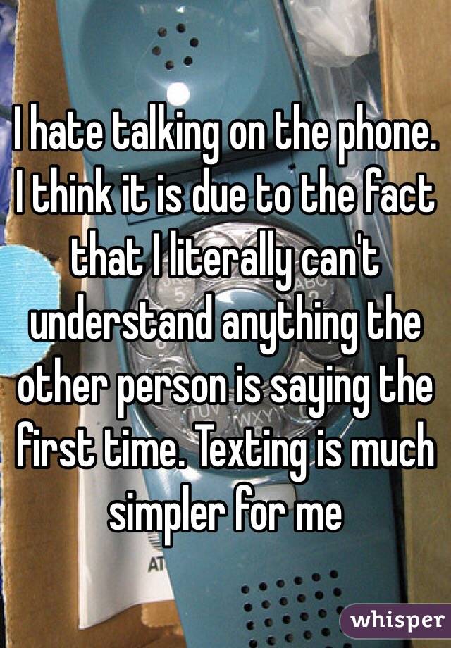 I hate talking on the phone. I think it is due to the fact that I literally can't understand anything the other person is saying the first time. Texting is much simpler for me