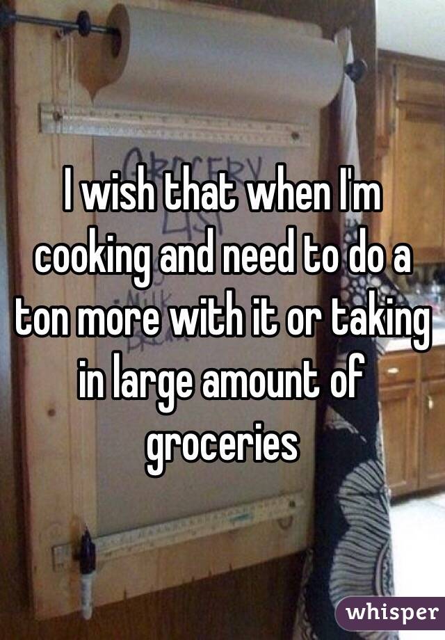 I wish that when I'm cooking and need to do a ton more with it or taking in large amount of groceries 