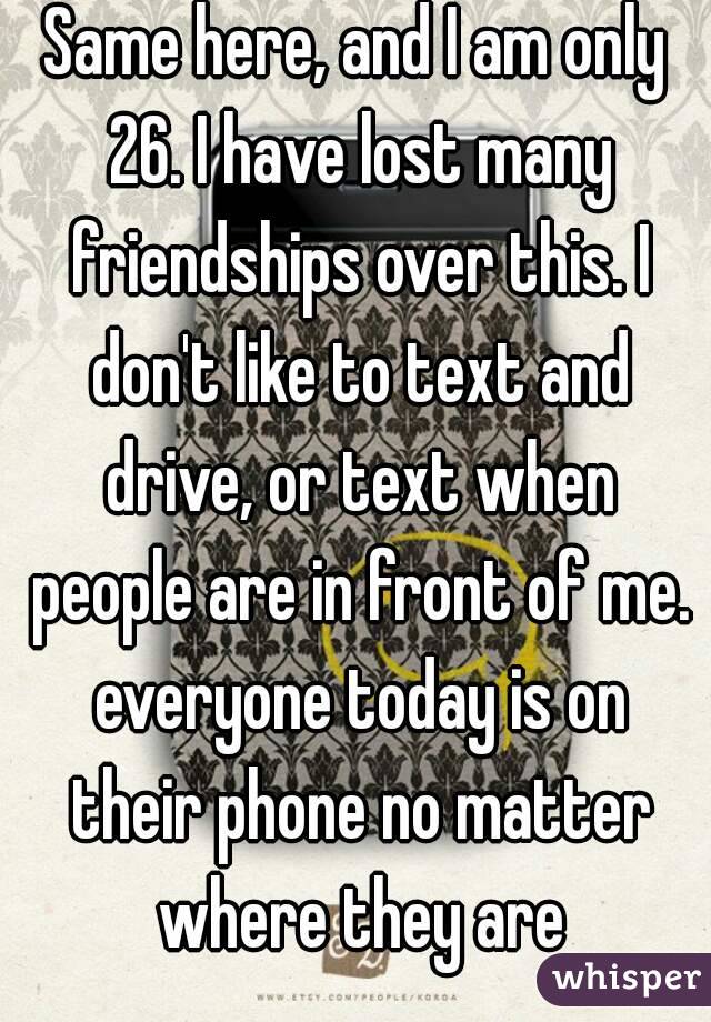 Same here, and I am only 26. I have lost many friendships over this. I don't like to text and drive, or text when people are in front of me. everyone today is on their phone no matter where they are
