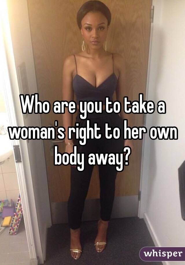 Who are you to take a woman's right to her own body away? 