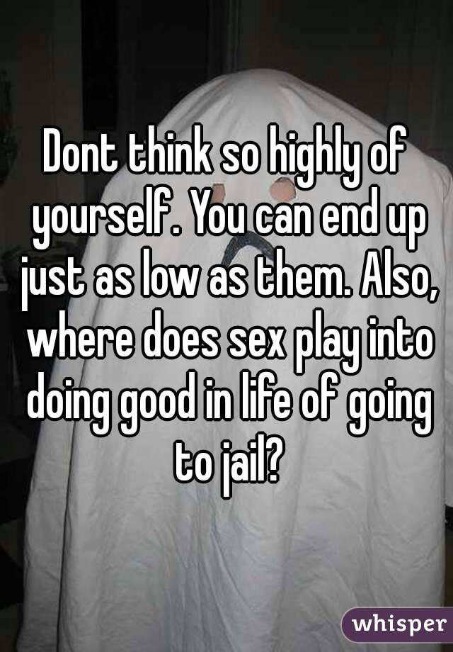 Dont think so highly of yourself. You can end up just as low as them. Also, where does sex play into doing good in life of going to jail?