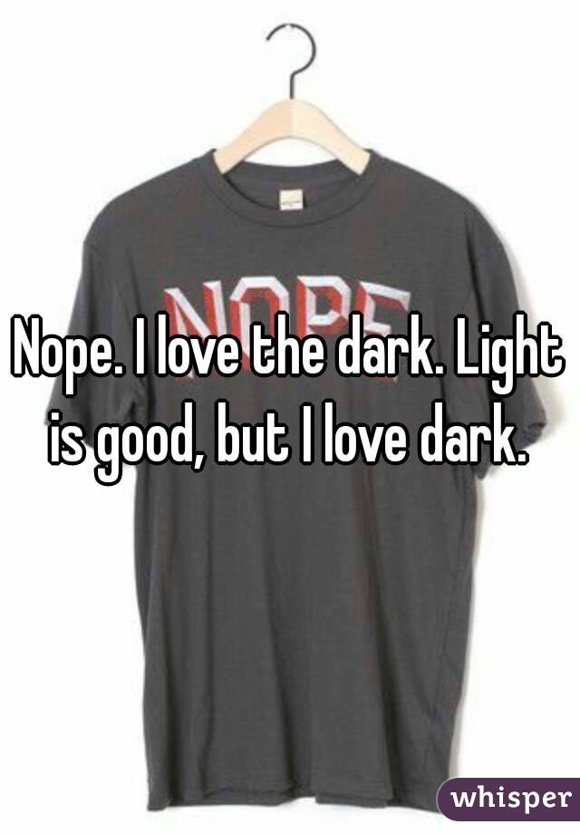 Nope. I love the dark. Light is good, but I love dark. 