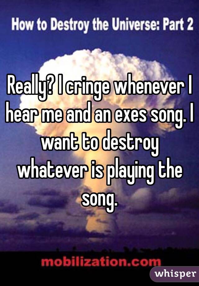 Really? I cringe whenever I hear me and an exes song. I want to destroy whatever is playing the song.