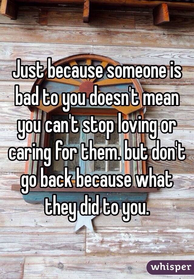 Just because someone is bad to you doesn't mean you can't stop loving or caring for them. but don't go back because what they did to you.
