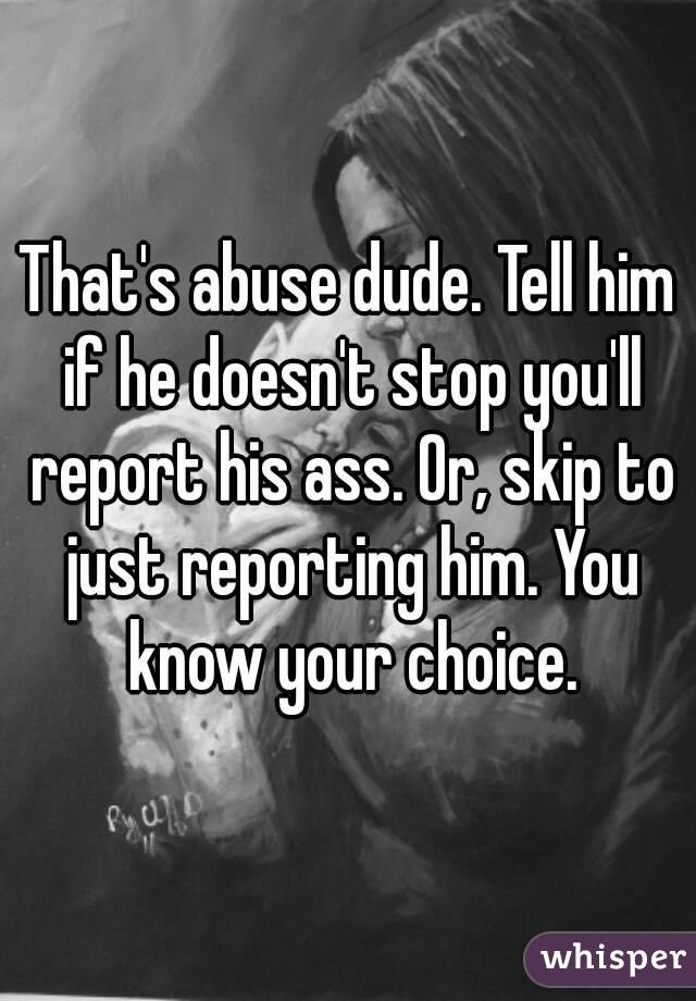 That's abuse dude. Tell him if he doesn't stop you'll report his ass. Or, skip to just reporting him. You know your choice.