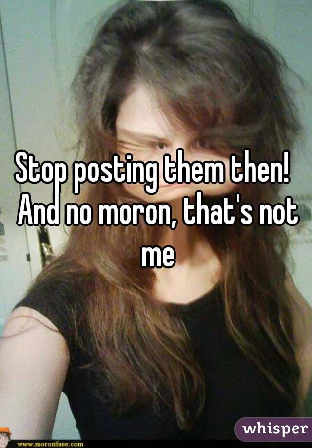 Stop posting them then!  And no moron, that's not me