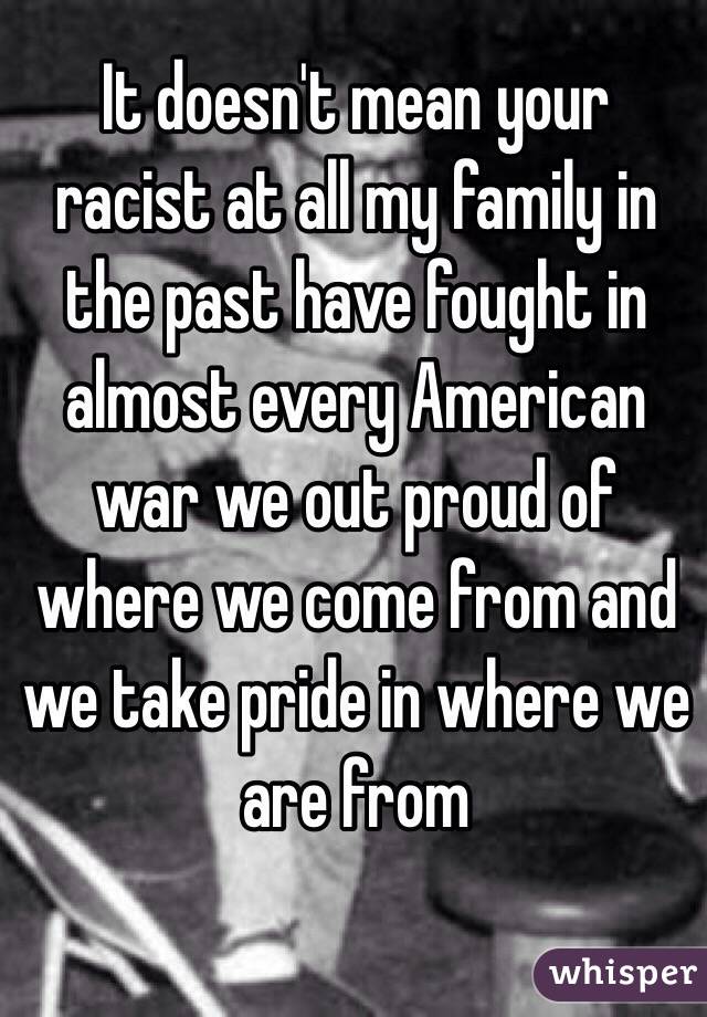 It doesn't mean your racist at all my family in the past have fought in almost every American war we out proud of where we come from and we take pride in where we are from 