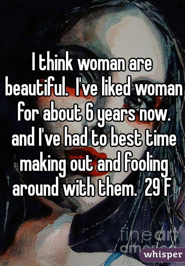I think woman are beautiful.  I've liked woman for about 6 years now. and I've had to best time making out and fooling around with them.  29 F 