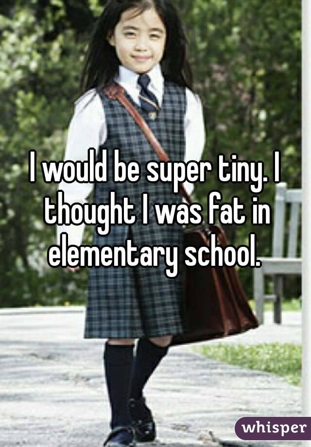 I would be super tiny. I thought I was fat in elementary school. 