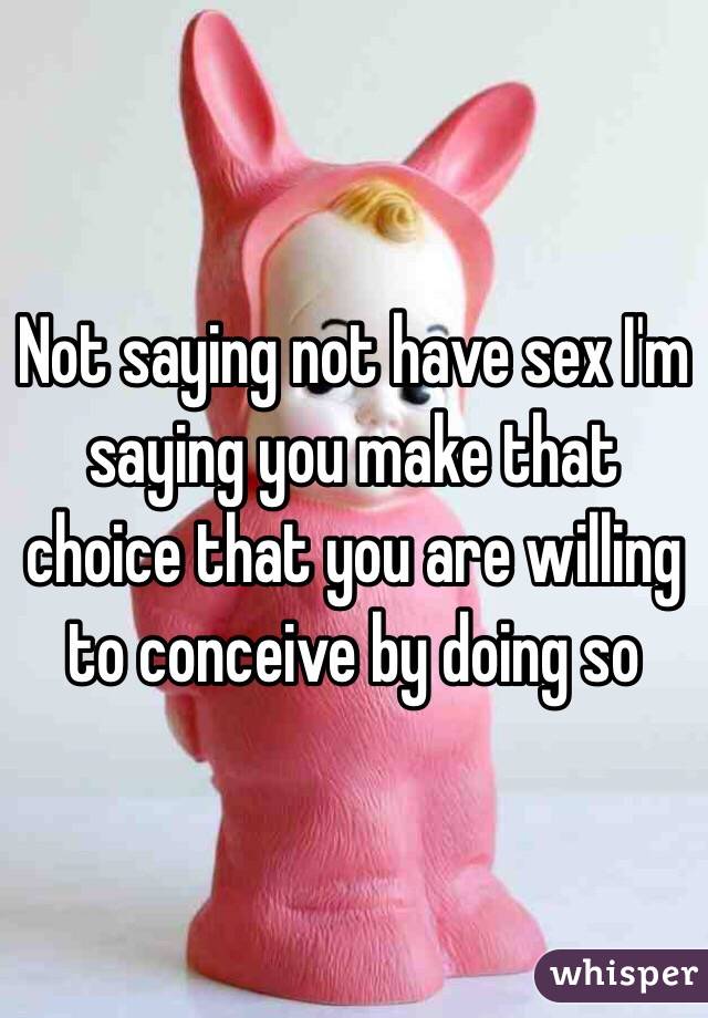 Not saying not have sex I'm saying you make that choice that you are willing to conceive by doing so