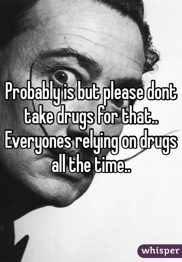 Probably is but please dont take drugs for that.. Everyones relying on drugs all the time..