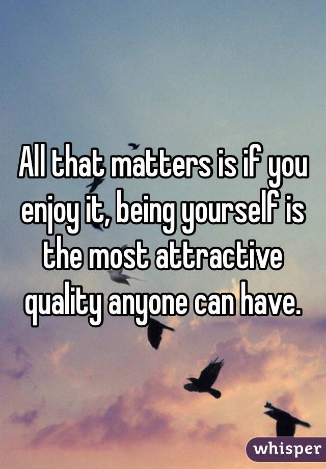 All that matters is if you enjoy it, being yourself is the most attractive quality anyone can have.