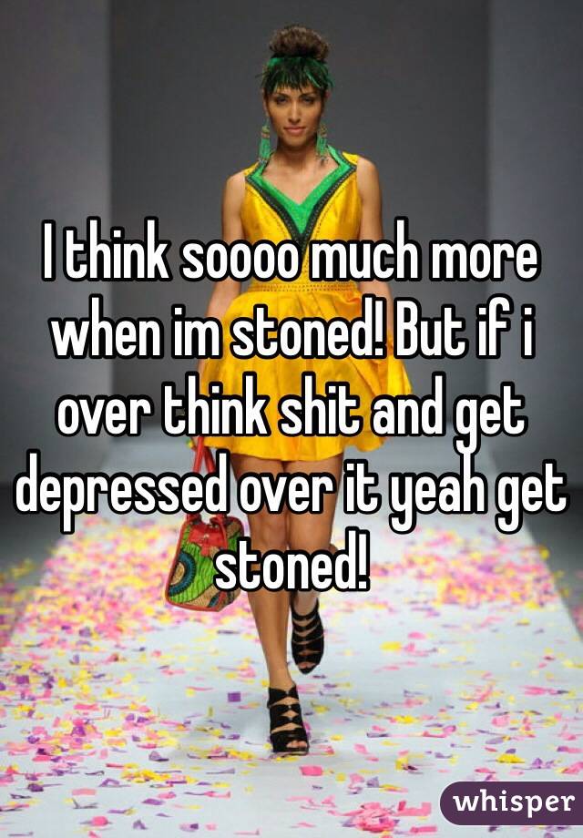 I think soooo much more when im stoned! But if i over think shit and get depressed over it yeah get stoned!