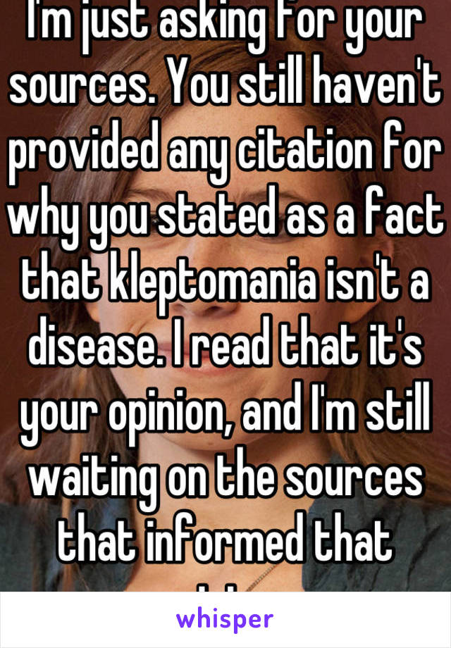 I'm just asking for your sources. You still haven't provided any citation for why you stated as a fact that kleptomania isn't a disease. I read that it's your opinion, and I'm still waiting on the sources that informed that opinion. 