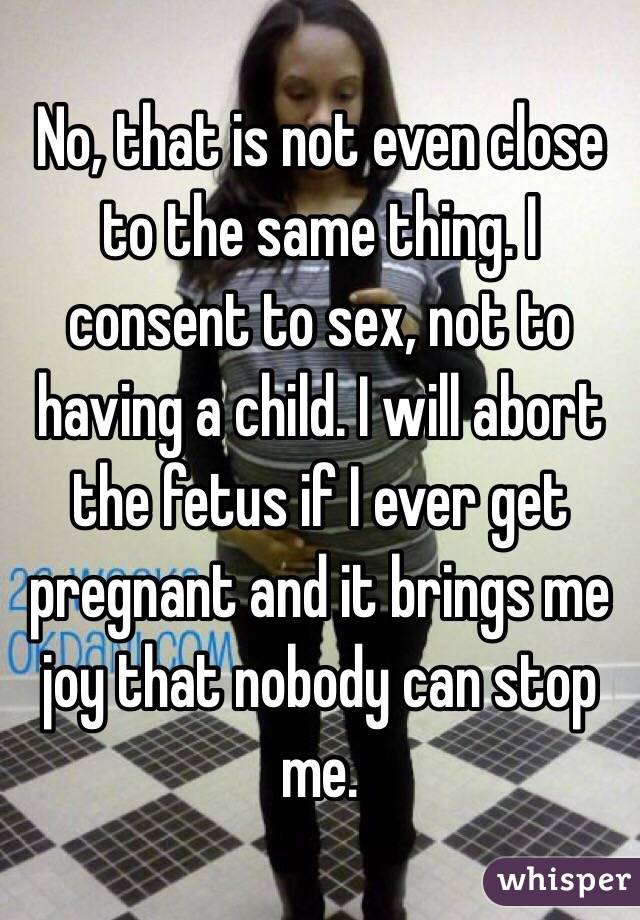 No, that is not even close to the same thing. I consent to sex, not to having a child. I will abort the fetus if I ever get pregnant and it brings me joy that nobody can stop me. 