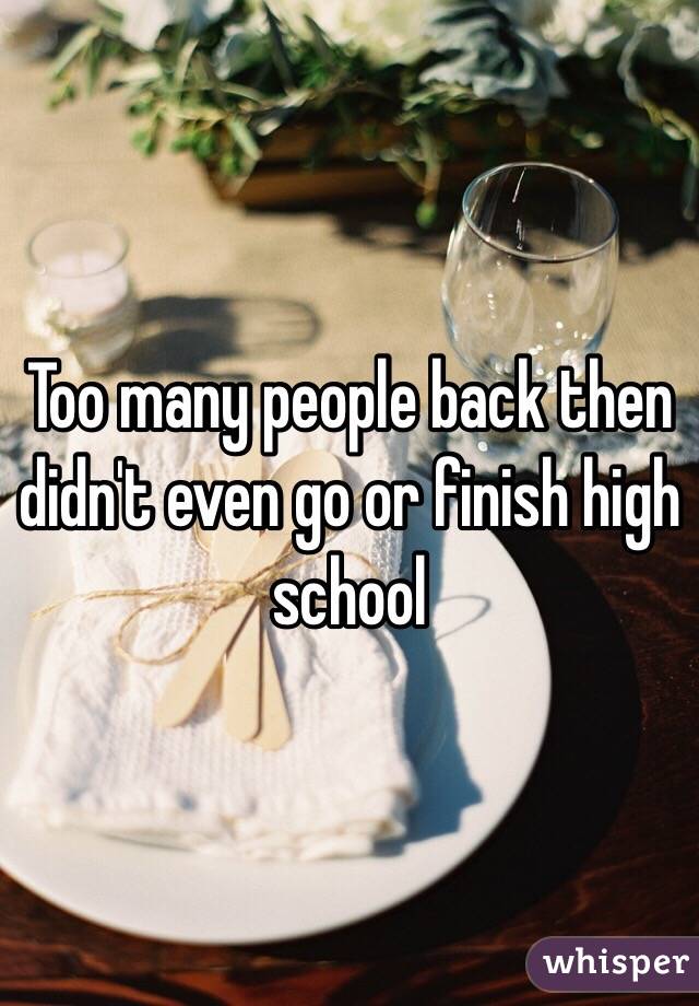 Too many people back then didn't even go or finish high school 