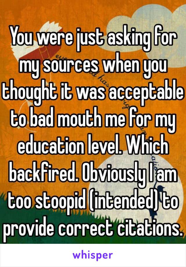 You were just asking for my sources when you thought it was acceptable to bad mouth me for my education level. Which backfired. Obviously I am too stoopid (intended) to provide correct citations. 