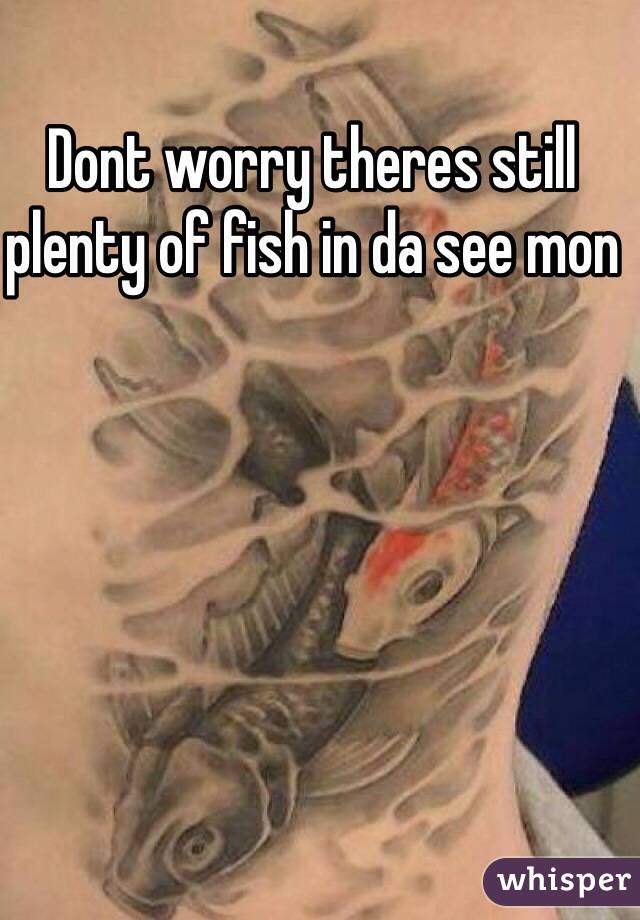 Dont worry theres still plenty of fish in da see mon
